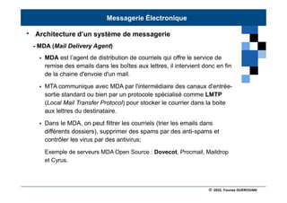 © 2022, Younes GUEROUANI
BIG SOFT
• Architecture d’un système de messagerie
- MDA (Mail Delivery Agent)
 MDA est l’agent de distribution de courriels qui offre le service de
remise des emails dans les boîtes aux lettres, il intervient donc en fin
de la chaine d'envoie d'un mail.
 MTA communique avec MDA par l'intermédiaire des canaux d'entrée-
sortie standard ou bien par un protocole spécialisé comme LMTP
(Local Mail Transfer Protocol) pour stocker le courrier dans la boite
aux lettres du destinataire.
 Dans le MDA, on peut filtrer les courriels (trier les emails dans
différents dossiers), supprimer des spams par des anti-spams et
contrôler les virus par des antivirus;
Exemple de serveurs MDA Open Source : Dovecot, Procmail, Maildrop
et Cyrus.
Messagerie Électronique
 