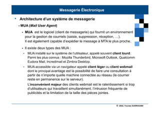 © 2022, Younes GUEROUANI
BIG SOFT
• Architecture d’un système de messagerie
- MUA (Mail User Agent)
 MUA est le logiciel (client de messagerie) qui fournit un environnement
pour la gestion de courriels (saisie, suppression, réception, …).
Il est également capable d’expédier le message à MTA le plus proche.
 Il existe deux types des MUA :
• MUA installé sur le système de l’utilisateur, appelé souvent client lourd.
Parmi les plus connus : Mozilla Thunderbird, Microsoft Outlook, Qualcomm
Eudora Mail, Incredimail et Zimbra Desktop.
• MUA accessible via un navigateur appelé client léger ou client webmail
dont le principal avantage est la possibilité de faire une consultation à
partir de n’importe quelle machine connectée au réseau (le courrier
reste en permanence sur le serveur).
L’inconvénient majeur des clients webmail est le ralentissement si trop
d’utilisateurs qui travaillent simultanément, l’intrusion fréquente de
publicités et la limitation de la taille des pièces jointes.
Messagerie Électronique
 