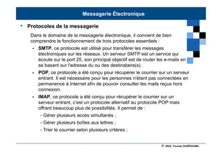 © 2022, Younes GUEROUANI
BIG SOFT
• Protocoles de la messagerie
Dans le domaine de la messagerie électronique, il convient de bien
comprendre le fonctionnement de trois protocoles essentiels :
 SMTP, ce protocole est utilisé pour transférer les messages
électroniques sur les réseaux. Un serveur SMTP est un service qui
écoute sur le port 25, son principal objectif est de router les e-mails en
se basant sur l'adresse du ou des destinataire(s).
 POP, ce protocole a été conçu pour récupérer le courrier sur un serveur
entrant. Il est nécessaire pour les personnes n'étant pas connectées en
permanence à Internet afin de pouvoir consulter les mails reçus hors
connexion.
 IMAP, ce protocole a été conçu pour récupérer le courrier sur un
serveur entrant, c’est un protocole alternatif au protocole POP mais
offrant beaucoup plus de possibilités. Il permet de :
- Gérer plusieurs accès simultanés ;
- Gérer plusieurs boîtes aux lettres ;
- Trier le courrier selon plusieurs critères ;
Messagerie Électronique
 