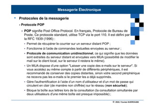 © 2022, Younes GUEROUANI
BIG SOFT
• Protocoles de la messagerie
- Protocole POP
 POP signifie Post Office Protocol. En français, Protocole de Bureau de
Poste, Ce protocole standard, utilise TCP via le port 110. Il est défini par
la RFC 1939 (1996) :
• Permet de récupérer le courrier sur un serveur distant POP ;
• Fonctionne à l’aide de commandes textuelles envoyées au serveur ;
• Protocole de communication unidirectionnel, ce qui signifie que les données
sont extraites du serveur distant et envoyées vers MUA (possibilité de modifier le
mail sur le client local, sur le serveur il restera le même).
• Un MUA dispose d’une option "Laisser une copie des e-mails sur le serveur". Si
vous accédez au même compte à partir de différents périphériques, il est
recommandé de conserver des copies distantes, sinon votre second périphérique
ne recevra pas les e-mails si le premier les a déjà supprimés.
• Gère l'authentification à l’aide d’un nom d’utilisateur et d’un mot de passe qui
circulent en clair (de manière non chiffrée) sur le réseau (non sécurisé);
• Bloque la boîte aux lettres lors de la consultation (la consultation simultanée par
deux utilisateurs d'une même boîte est presque impossible) ;
Messagerie Électronique
 