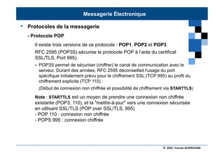© 2022, Younes GUEROUANI
BIG SOFT
• Protocoles de la messagerie
- Protocole POP
Il existe trois versions de ce protocole : POP1, POP2 et POP3.
RFC 2595 (POP3S) sécurise le protocole POP à l’aide du certificat
SSL/TLS, Port 995).
 POP3S permet de sécuriser (chiffrer) le canal de communication avec le
serveur. Durant des années, RFC 2595 déconseillait l'usage du port
spécifique initialement prévu pour le chiffrement SSL (TCP 995) au profit du
chiffrement explicite (TCP 110) :
(Début de connexion non chiffrée et possibilité de chiffrement via STARTTLS)
Note : STARTTLS est un moyen de prendre une connexion non chiffrée
existante (POP3, 110), et la "mettre-à-jour" vers une connexion sécurisée
en utilisant SSL/TLS (POP over SSL/TLS, 995)
- POP 110 : connexion non chiffrée
- POPS 995 : connexion chiffrée
Messagerie Électronique
 