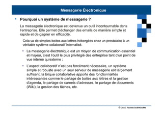 © 2022, Younes GUEROUANI
BIG SOFT
• Pourquoi un système de messagerie ?
La messagerie électronique est devenue un outil incontournable dans
l’entreprise. Elle permet d’échanger des emails de manière simple et
rapide et de gagner en efficacité.
Cela va de simples boites aux lettres hébergées chez un prestataire à un
véritable système collaboratif internalisé.
• La messagerie électronique est un moyen de communication essentiel
et majeur, c’est l’outil le plus privilégié des entreprise tant d’un point de
vue interne qu’externe ;
• L’aspect collaboratif n’est pas forcément nécessaire, un système
simple et robuste avec un seul serveur de messagerie est largement
suffisant, la brique collaborative apporte des fonctionnalités
intéressantes comme le partage de boites aux lettres et la gestion
d’agenda, le partage de carnets d’adresses, le partage de documents
(Wiki), la gestion des tâches, etc.
Messagerie Électronique
 