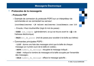 © 2022, Younes GUEROUANI
BIG SOFT
• Protocoles de la messagerie
- Protocole POP
 Exemple de connexion du protocole POP3 sur un interpréteur de
commandes en se connectant au serveur:
[root@mailserver ~]# telnet mailserver.localdomain.com 110
 Ensuite, il faut s'authentifier (login & mot de passe) :
- USER nom_compte (généralement, ce qui se trouve avant le « @ » de
l'adresse électronique)
- PASS mot_de_passe (mot de passe pour accéder à la boîte aux lettres)
 Commandes principales POP3 :
- LIST : donne une liste des messages ainsi que la taille de chaque
message (un numéro suivi de la taille en octets) ;
- RETR numéro_du_message : récupère le message indiqué ;
- STAT : indique le nombre de messages et la taille occupée par l'ensemble
des messages ;
- DELE numéro_du_message : efface le message spécifié ;
Messagerie Électronique
 