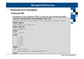 © 2022, Younes GUEROUANI
BIG SOFT
• Protocoles de la messagerie
- Protocole POP
 Procédure d’une réception POP3 à l’aide de commandes textuelles
telnet mailserver.localdomain.com 110
OK mailserver.localdomain.com POP3rev1 server ready
USER alpha
+OK Password required
PASS xyz123
+OK Logged in.
STAT
+OK 5 26770
LIST
1 1905
2 2544
3 2801
4 3387
5 16133
RETR 1
+OK 1905 octets
<Affichage du message numéro 1>
quit
Messagerie Électronique
 