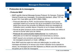 © 2022, Younes GUEROUANI
BIG SOFT
• Protocoles de la messagerie
- Protocole IMAP
 IMAP signifie Internet Message Access Protocol. En français, Protocole
Internet d’accès aux messages. Ce protocole standard, utilise TCP via
le port 143. Il est défini par la RFC 2060 (1996) :
• Protocole alternatif au POP3, fonctionnement identique sauf que les
messages restent sur le serveur lors de la consultation d’une boite aux
lettres pour pouvoir les consulter de différents clients de messagerie et
l’utilisateur peut y accéder depuis n'importe où sur le réseau (webmail);
• Permet de gérer plusieurs accès simultanés, plusieurs boîtes aux lettres et
de trier le courrier selon plus de critères.
• Protocole de communication bidirectionnel, les modifications
effectuées sur le client de messagerie sont transmises au serveur.
• IMAP requiert une connexion permanente au serveur. (de nombreux clients
de messagerie proposent un mode « off-line »
Avec IMAP seuls les sujets de mails sont téléchargés, le contenu des
messages est laissé sur le serveur pour limiter l'utilisation de la capacité du
réseau, les messages peuvent être déplacés ou effacés sans être entièrement
récupérés par le client de messagerie.
Messagerie Électronique
 