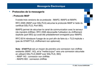 © 2022, Younes GUEROUANI
BIG SOFT
• Protocoles de la messagerie
- Protocole IMAP
Il existe trois versions de ce protocole : IMAP2, IMAP3 et IMAP4.
RFC 2595 (IMAP over SSL/TLS) sécurise le protocole IMAP à l’aide du
certificat SSL/TLS, Port 993).
IMAPS permet de sécuriser le canal de communication avec le serveur
(de maniéré chiffrée). RFC 2595 déconseille l'utilisation du chiffrement
explicite (port 993) qui avait été préalablement enregistré pour IMAPS.
RFC 8314 réinstaure l'usage de ce port afin de faire du « TLS implicite »
(pas de STARTTLS, chiffrement non optionnel).
Note : STARTTLS est un moyen de prendre une connexion non chiffrée
existante (IMAP, 143), et la "mettre-à-jour" vers une connexion sécurisée
en utilisant SSL/TLS (IMAP over SSL/TLS, 993)
- IMAP 143 : connexion non chiffrée
- IMAPS 993 : connexion chiffrée
Messagerie Électronique
 