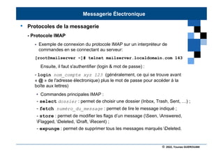 © 2022, Younes GUEROUANI
BIG SOFT
• Protocoles de la messagerie
- Protocole IMAP
 Exemple de connexion du protocole IMAP sur un interpréteur de
commandes en se connectant au serveur:
[root@mailserver ~]# telnet mailserver.localdomain.com 143
Ensuite, il faut s'authentifier (login & mot de passe) :
- login nom_compte xyz 123 (généralement, ce qui se trouve avant
« @ » de l'adresse électronique) plus le mot de passe pour accéder à la
boîte aux lettres)
• Commandes principales IMAP :
- select dossier : permet de choisir une dossier (Inbox, Trash, Sent, …) ;
- fetch numéro_du_message : permet de lire le message indiqué ;
- store : permet de modifier les flags d’un message (Seen, Answered,
Flagged, Deleted, Draft, Recent) ;
- expunge : permet de supprimer tous les messages marqués Deleted.
Messagerie Électronique
 