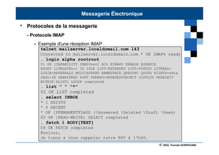 © 2022, Younes GUEROUANI
BIG SOFT
• Protocoles de la messagerie
- Protocole IMAP
 Exemple d'une réception IMAP
telnet mailserver.localdomail.com 143
Connected to mailserver.localdomain.com * OK IMAP4 ready
. login alpha rootroot
01 OK [CAPABILITY IMAP4rev1 ACL BINARY ENABLE ESEARCH
ESORT I18NLEVEL=1 ID IDLE LIST-EXTENDED LIST-STATUS LITERAL+
LOGIN-REFERRALS MULTIAPPEND NAMESPACE QRESYNC QUOTA RIGHTS=ektx
SASL-IR SEARCHRES SORT THREAD=ORDEREDSUBJECT UIDPLUS UNSELECT
WITHIN XLIST] LOGIN completed
. list " " "*"
02 OK LIST completed
. select INBOX
* 1 EXISTS
* 0 RECENT
* OK [PERMANENTFLAGS (Answered Deleted Draft Seen)
03 OK [READ-WRITE] SELECT completed
. fetch 1 BODY[TEXT]
04 OK FETCH completed
Bonjour,
Je tiens à vous rappeler notre RDV à 17h00.
Messagerie Électronique
 