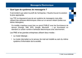 © 2022, Younes GUEROUANI
BIG SOFT
• Quel type de systèmes de messagerie ?
Il est évident que selon le profil de l’entreprise, il faudra trouver la solution
la plus appropriée.
Les TPE ne disposeront pas de son système de messagerie mais elles
utilisent des adresses électroniques crées sur un serveur distant (boites aux
lettres hébergées).
Ce modèle s’applique aussi bien au grand PUBLIC avec les fournisseurs de
service (Orange, IAM, SFR, Google, Microsoft, …) qui fournissent en
standard un certain nombre d’adresses électroniques avec abonnement.
Les PME et les grandes entreprises utilisent deux modes :
• Le mode hébergé ;
• Le mode internalisé ou le serveur de mail est installé au sein du même
système d’information de la société.
Messagerie Électronique
 