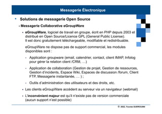 © 2022, Younes GUEROUANI
BIG SOFT
• Solutions de messagerie Open Source
- Messagerie Collaborative eGroupWare
 eGroupWare, logiciel de travail en groupe, écrit en PHP depuis 2003 et
distribué en Open Source/Licence GPL (General Public License).
Il est donc gratuitement téléchargeable, modifiable et redistribuable.
eGroupWare ne dispose pas de support commercial, les modules
disponibles sont :
• Application groupware (email, calendrier, contact, client IMAP, Infolog
pour gérer la relation client /CRM, …)
• Application de collaboration (Gestion de projet, Gestion de ressources,
Gestion d’incidents, Espace Wiki, Espaces de discussion /forum, Client
FTP, Messagerie instantanée, … ) ;
• Outils d’administration des utilisateurs et des droits, etc.
 Les clients eGroupWare accèdent au serveur via un navigateur (webmail)
 L’inconvénient majeur est qu’il n’existe pas de version commerciale
(aucun support n’est possible)
Messagerie Électronique
 