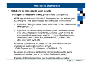 © 2022, Younes GUEROUANI
BIG SOFT
• Solutions de messagerie Open Source
- Messagerie Collaborative OBM (Open Business Management)
 OBM, logiciel de travail collaboratif, développé avec des technologies
LAMP depuis 1998, et qui dispose de nombreuses fonctionnalités :
• Application OBM-groupware (email, calendrier, contact, client e-mail
IMAP et POP3, …) ;
• Application de collaboration (Gestion de projet, Gestion de relation
client CRM, Messagerie instantanée, Annuaire LDAP, module de
synchronisation/ connecteurs payants, …) qui sont déclinées sous
différentes formes: OBM-CRM, OBM-PROJECT, OBM-LDAP,
OBM-Mail, OBM-Sync, etc.
 Le version commerciale est basée sur une tarification au nombre
d’utilisateurs avec un abonnement annuel.
(OBM Express pour 50 utilisateurs coûte 2800 € H.T)
 La version Open Source contient les mêmes fonctionnalités que la
version commerciale (seul le connecteur Outlook est payant)
 L’accès à OBM est disponibles pour les clients via le navigateur
Messagerie Électronique
 