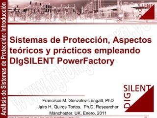 Francisco M. Gonzalez-Longatt, PhD, Jairo H. Quiros Tortos, MSc, fglongatt@ieee.org .Copyright © 2010 1/25
All
rights
reserved.
No
part
of
this
publication
may
be
reproduced
or
distributed
in
any
form
without
permission
of
the
author.
Copyright
©
2010.
http:www.fglongatt.org.ve
Francisco M. Gonzalez-Longatt, PhD
Jairo H. Quiros Tortos. Ph.D. Researcher
Manchester, UK, Enero, 2011
Sistemas de Protección, Aspectos
teóricos y prácticos empleando
DIgSILENT PowerFactory
 