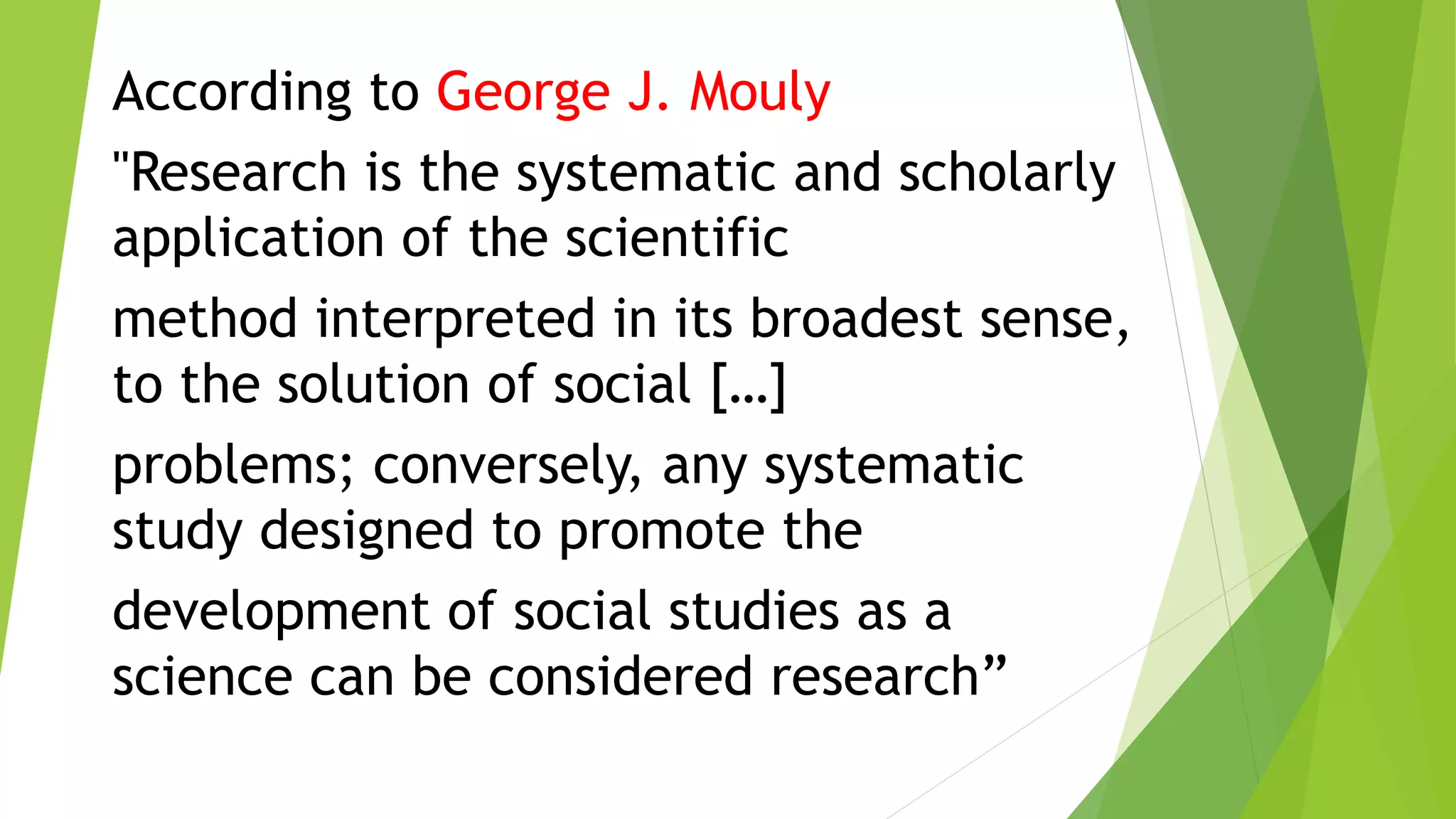 According to George J. Mouly
"Research is the systematic and scholarly
application of the scientific
method interpreted in its broadest sense,
to the solution of social […]
problems; conversely, any systematic
study designed to promote the
development of social studies as a
science can be considered research”
 