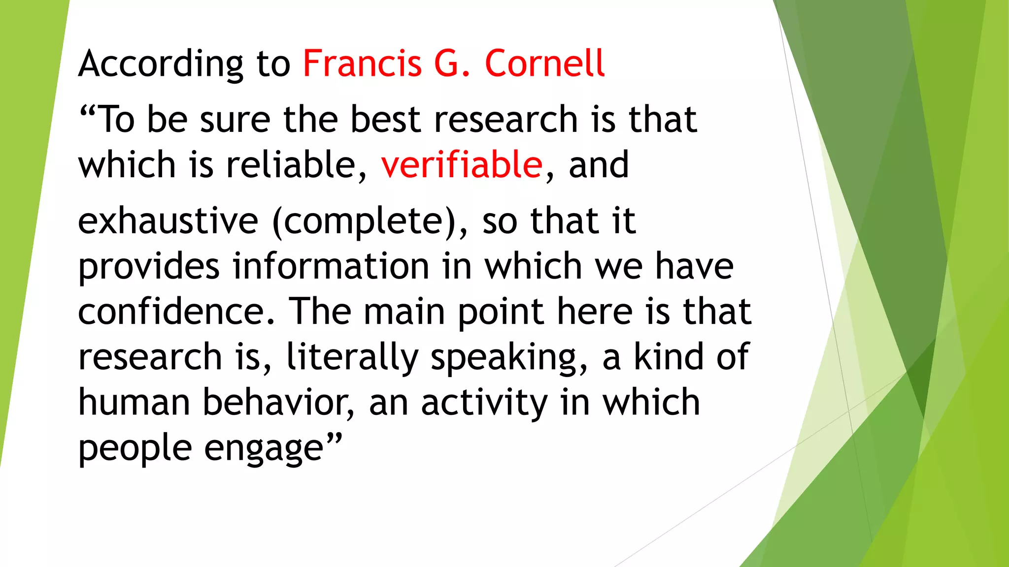 According to Francis G. Cornell
“To be sure the best research is that
which is reliable, verifiable, and
exhaustive (complete), so that it
provides information in which we have
confidence. The main point here is that
research is, literally speaking, a kind of
human behavior, an activity in which
people engage”
 