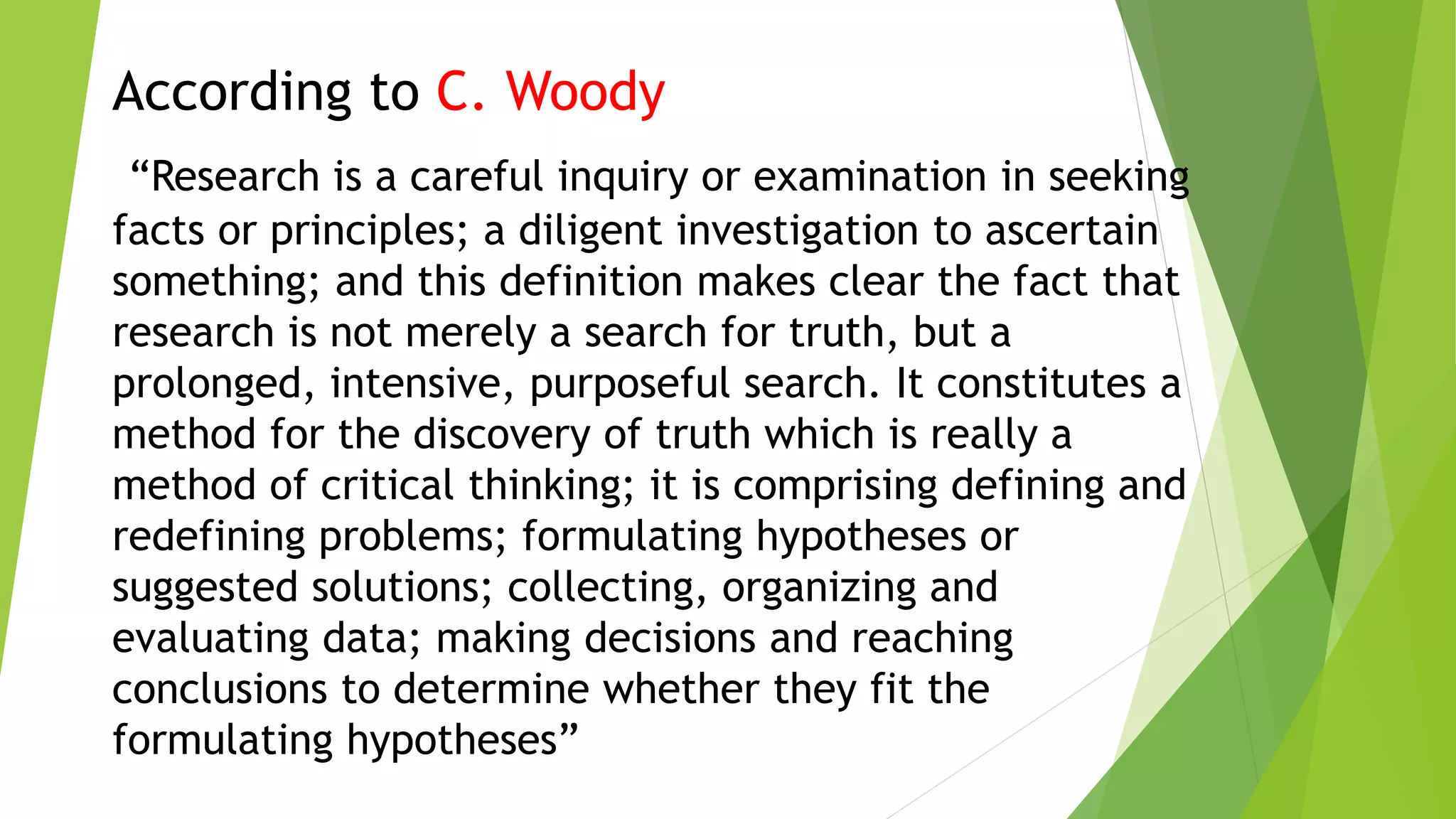 According to C. Woody
“Research is a careful inquiry or examination in seeking
facts or principles; a diligent investigation to ascertain
something; and this definition makes clear the fact that
research is not merely a search for truth, but a
prolonged, intensive, purposeful search. It constitutes a
method for the discovery of truth which is really a
method of critical thinking; it is comprising defining and
redefining problems; formulating hypotheses or
suggested solutions; collecting, organizing and
evaluating data; making decisions and reaching
conclusions to determine whether they fit the
formulating hypotheses”
 