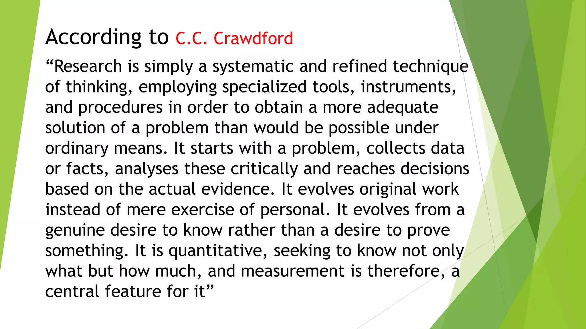 According to C.C. Crawdford
“Research is simply a systematic and refined technique
of thinking, employing specialized tools, instruments,
and procedures in order to obtain a more adequate
solution of a problem than would be possible under
ordinary means. It starts with a problem, collects data
or facts, analyses these critically and reaches decisions
based on the actual evidence. It evolves original work
instead of mere exercise of personal. It evolves from a
genuine desire to know rather than a desire to prove
something. It is quantitative, seeking to know not only
what but how much, and measurement is therefore, a
central feature for it”
 