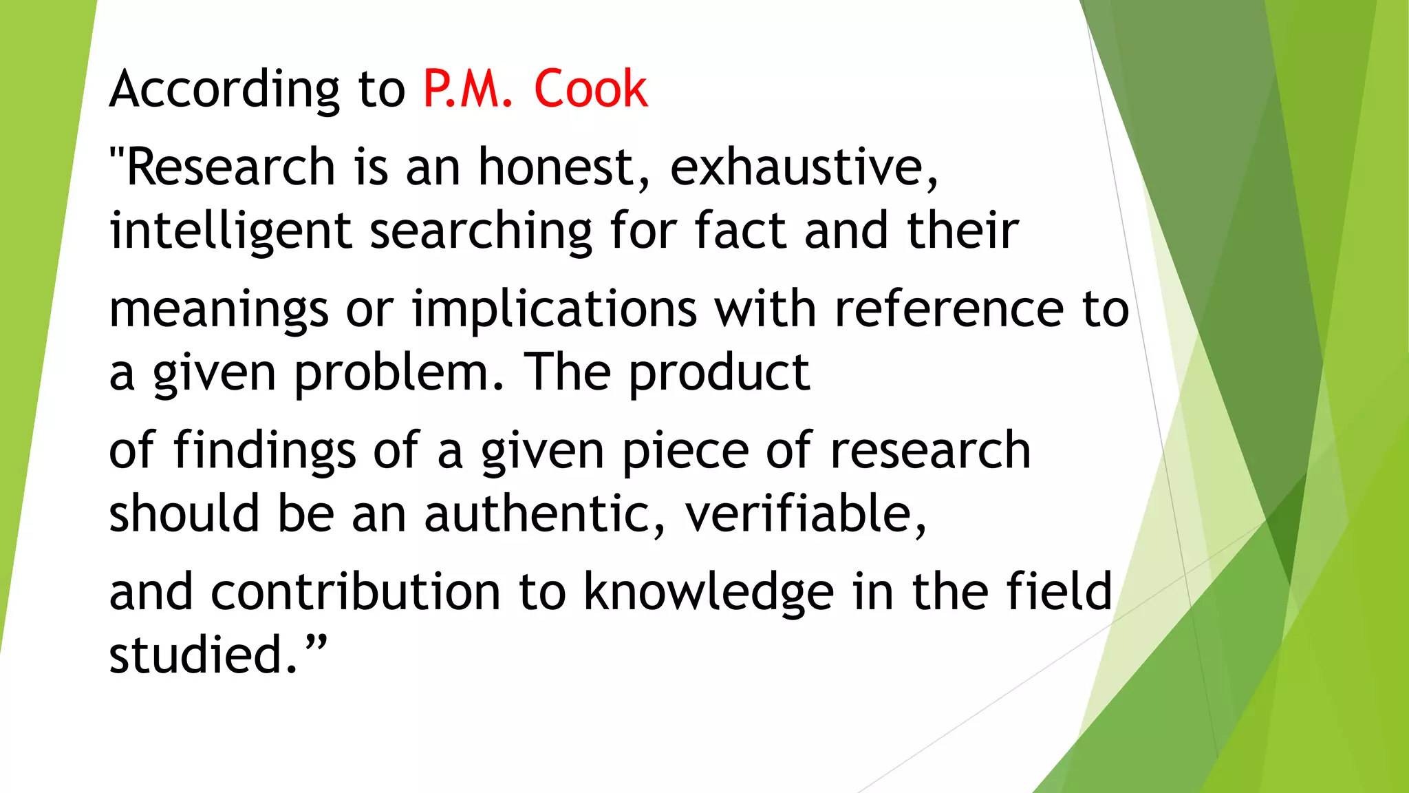 According to P.M. Cook
"Research is an honest, exhaustive,
intelligent searching for fact and their
meanings or implications with reference to
a given problem. The product
of findings of a given piece of research
should be an authentic, verifiable,
and contribution to knowledge in the field
studied.”
 