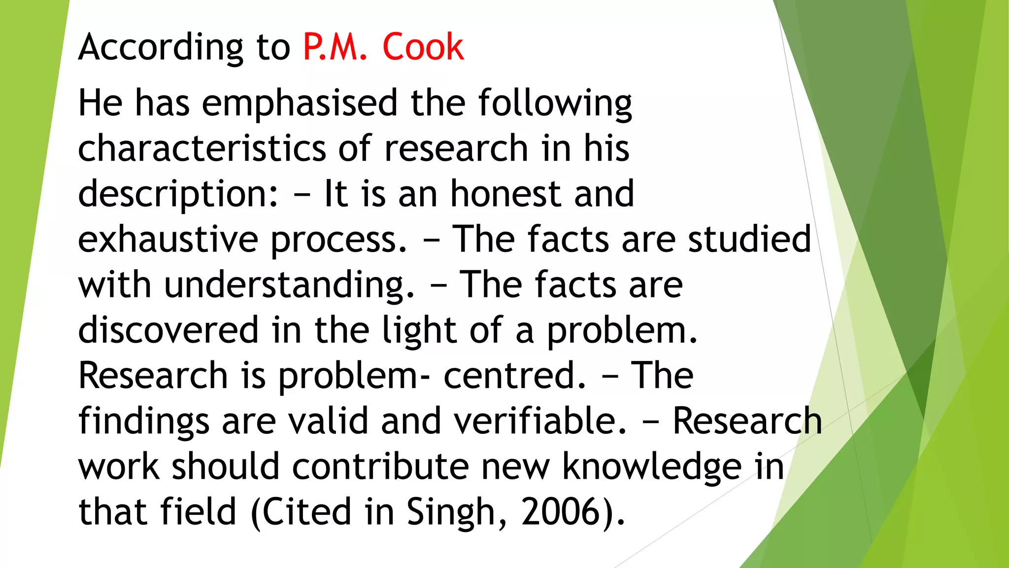 According to P.M. Cook
He has emphasised the following
characteristics of research in his
description: − It is an honest and
exhaustive process. − The facts are studied
with understanding. − The facts are
discovered in the light of a problem.
Research is problem- centred. − The
findings are valid and verifiable. − Research
work should contribute new knowledge in
that field (Cited in Singh, 2006).
 