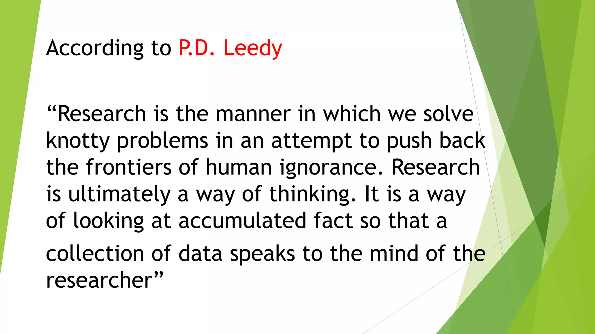 According to P.D. Leedy
“Research is the manner in which we solve
knotty problems in an attempt to push back
the frontiers of human ignorance. Research
is ultimately a way of thinking. It is a way
of looking at accumulated fact so that a
collection of data speaks to the mind of the
researcher”
 