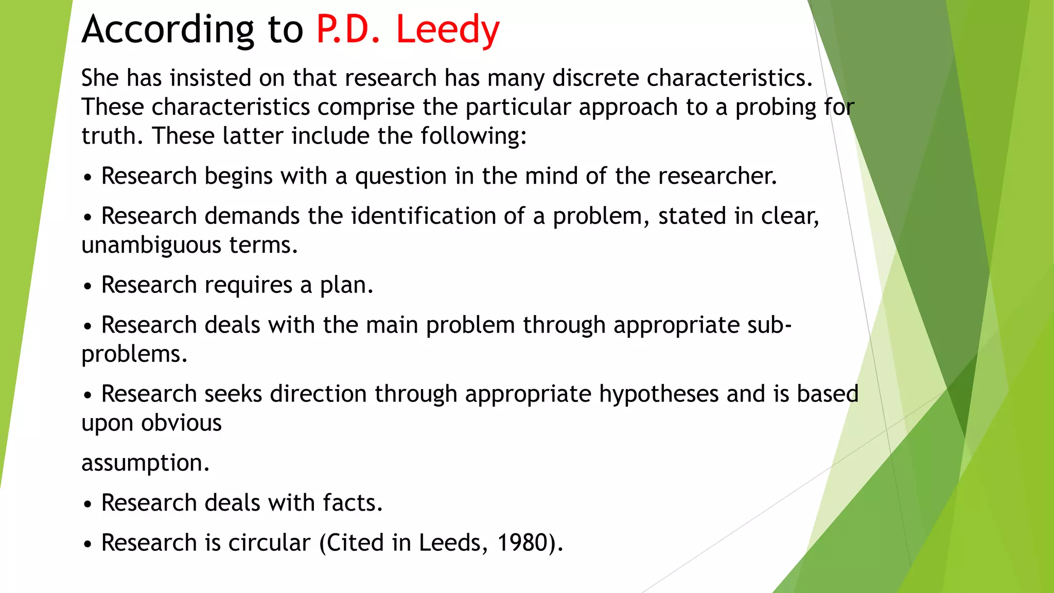 According to P.D. Leedy
She has insisted on that research has many discrete characteristics.
These characteristics comprise the particular approach to a probing for
truth. These latter include the following:
• Research begins with a question in the mind of the researcher.
• Research demands the identification of a problem, stated in clear,
unambiguous terms.
• Research requires a plan.
• Research deals with the main problem through appropriate sub-
problems.
• Research seeks direction through appropriate hypotheses and is based
upon obvious
assumption.
• Research deals with facts.
• Research is circular (Cited in Leeds, 1980).
 