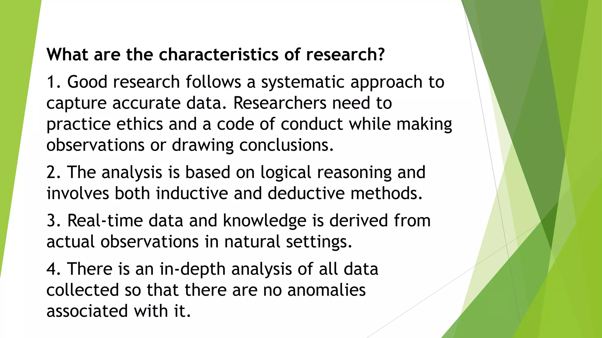 What are the characteristics of research?
1. Good research follows a systematic approach to
capture accurate data. Researchers need to
practice ethics and a code of conduct while making
observations or drawing conclusions.
2. The analysis is based on logical reasoning and
involves both inductive and deductive methods.
3. Real-time data and knowledge is derived from
actual observations in natural settings.
4. There is an in-depth analysis of all data
collected so that there are no anomalies
associated with it.
 