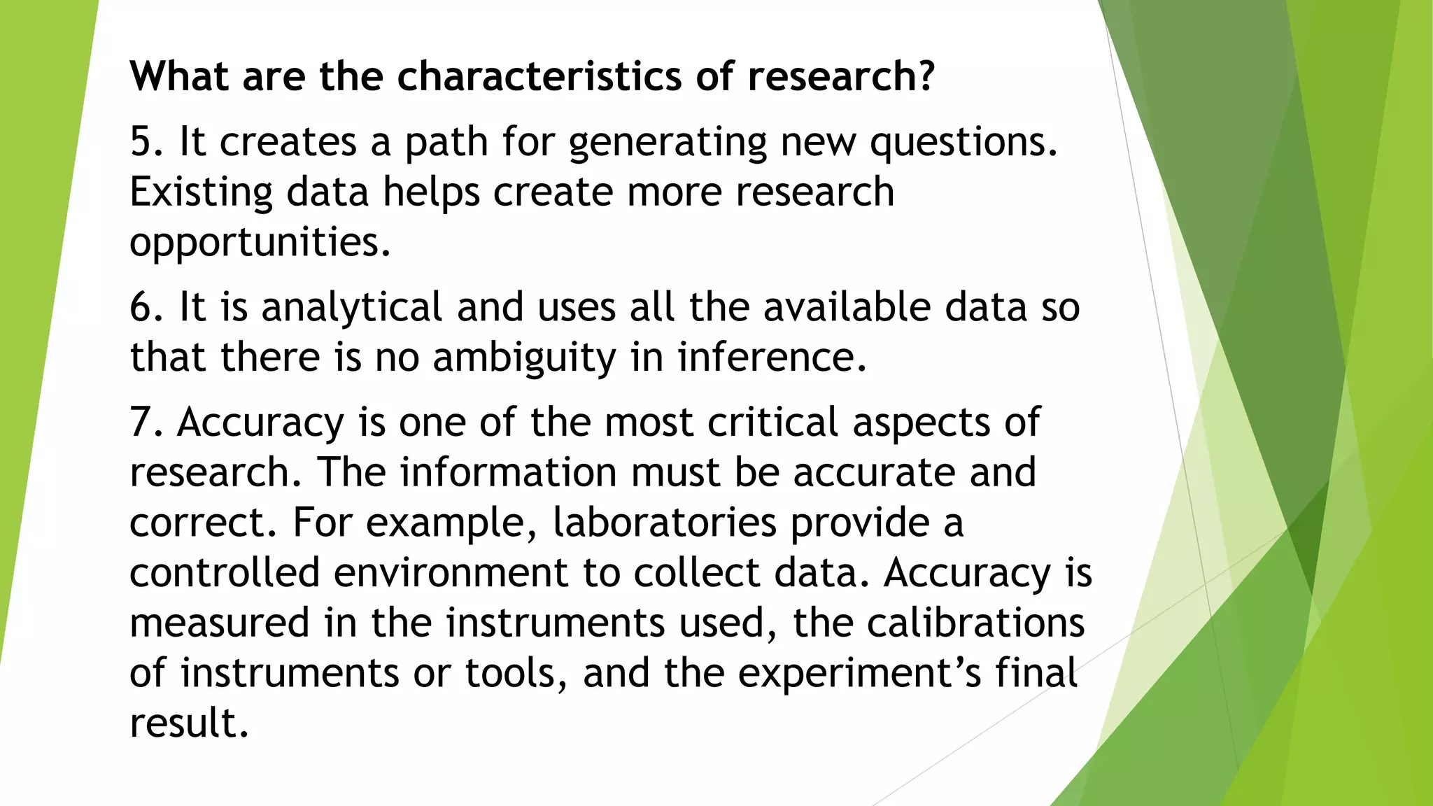 What are the characteristics of research?
5. It creates a path for generating new questions.
Existing data helps create more research
opportunities.
6. It is analytical and uses all the available data so
that there is no ambiguity in inference.
7. Accuracy is one of the most critical aspects of
research. The information must be accurate and
correct. For example, laboratories provide a
controlled environment to collect data. Accuracy is
measured in the instruments used, the calibrations
of instruments or tools, and the experiment’s final
result.
 