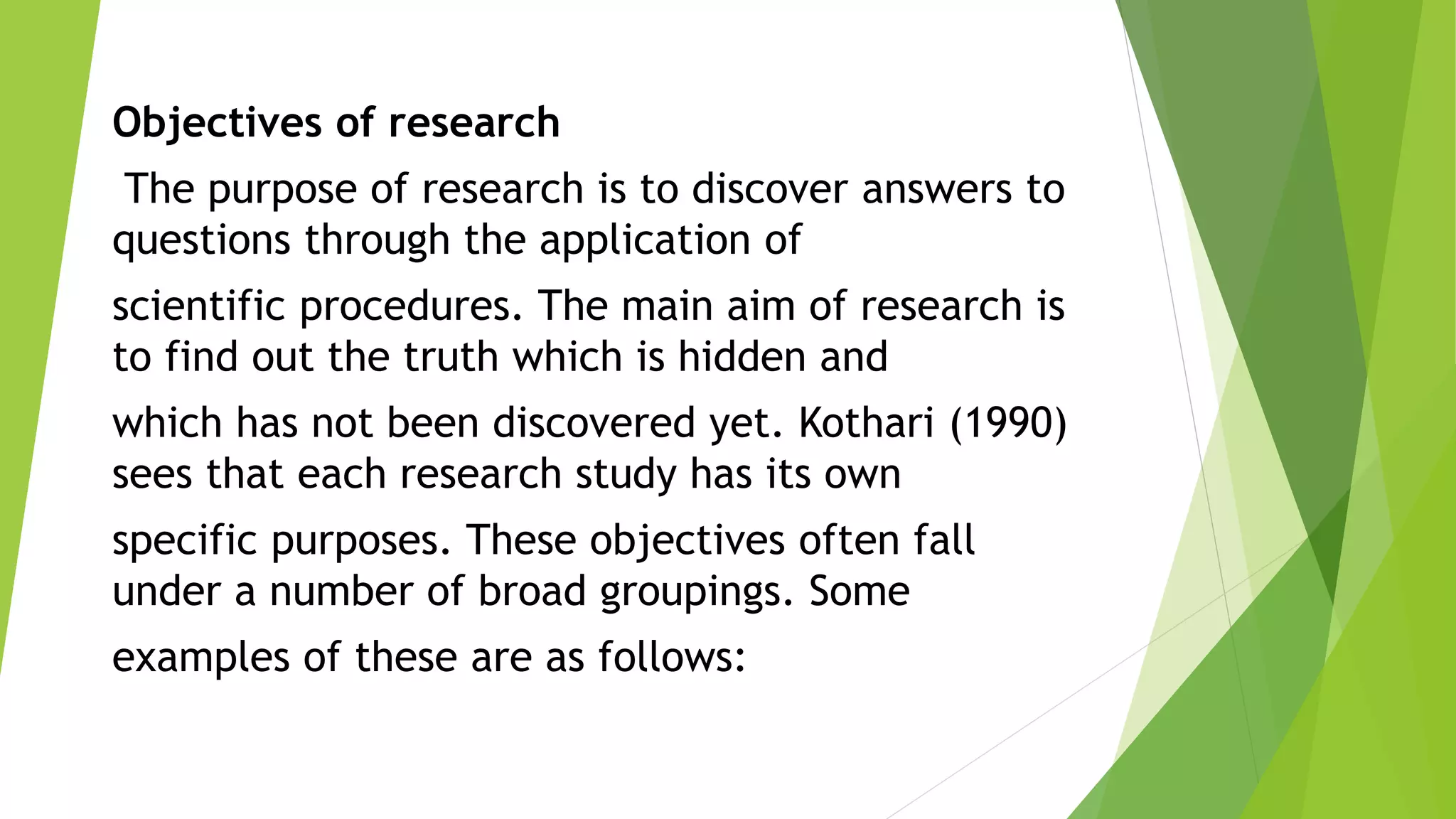 Objectives of research
The purpose of research is to discover answers to
questions through the application of
scientific procedures. The main aim of research is
to find out the truth which is hidden and
which has not been discovered yet. Kothari (1990)
sees that each research study has its own
specific purposes. These objectives often fall
under a number of broad groupings. Some
examples of these are as follows:
 