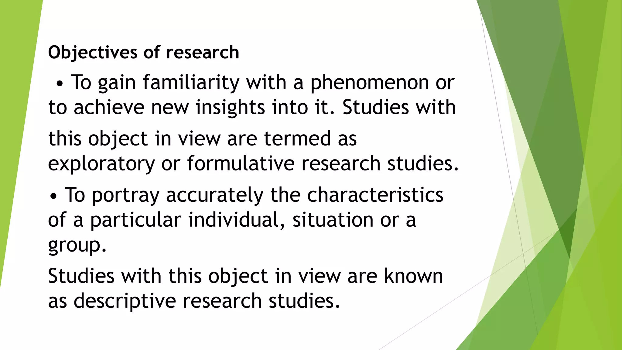 Objectives of research
• To gain familiarity with a phenomenon or
to achieve new insights into it. Studies with
this object in view are termed as
exploratory or formulative research studies.
• To portray accurately the characteristics
of a particular individual, situation or a
group.
Studies with this object in view are known
as descriptive research studies.
 