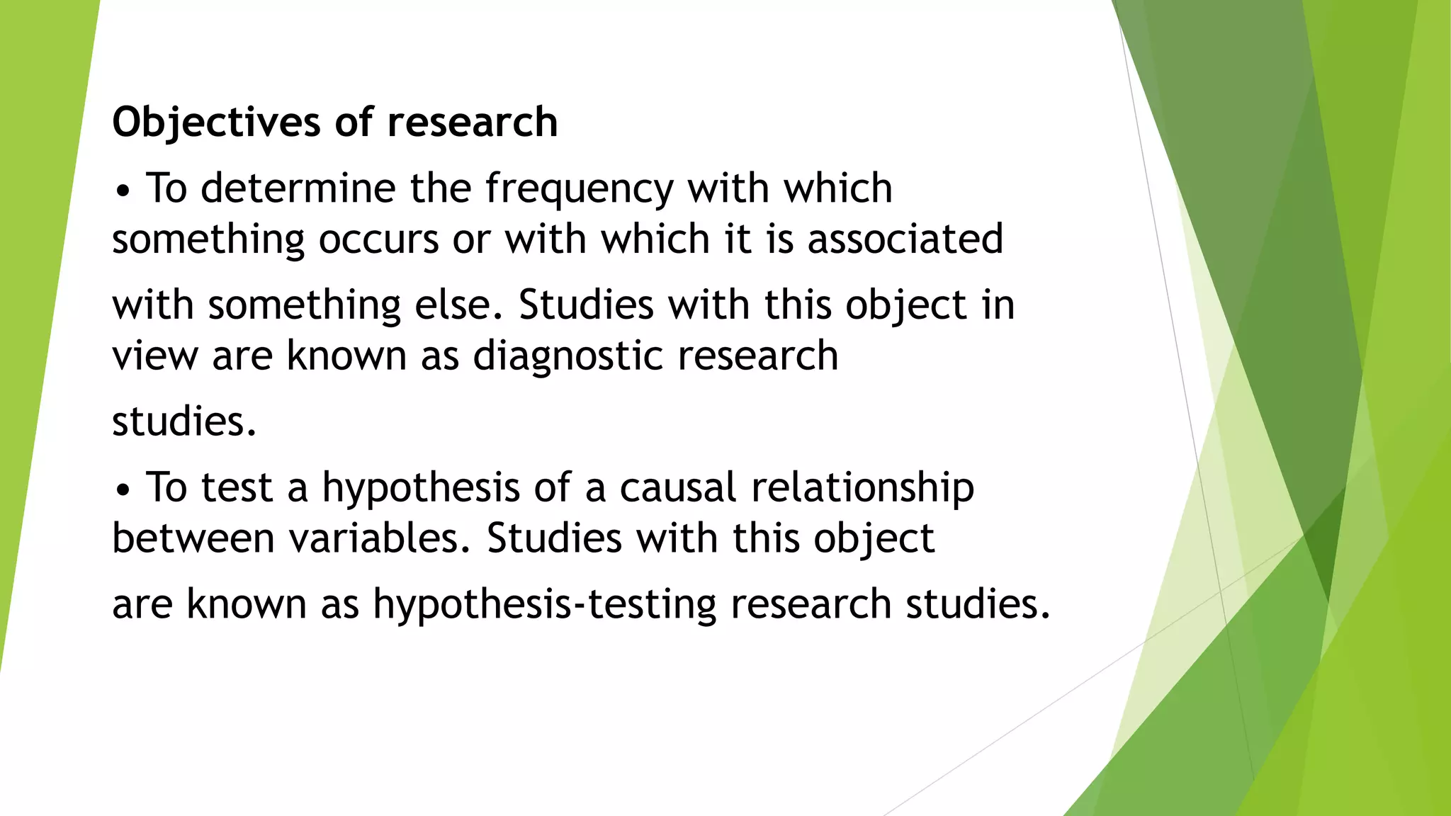Objectives of research
• To determine the frequency with which
something occurs or with which it is associated
with something else. Studies with this object in
view are known as diagnostic research
studies.
• To test a hypothesis of a causal relationship
between variables. Studies with this object
are known as hypothesis-testing research studies.
 