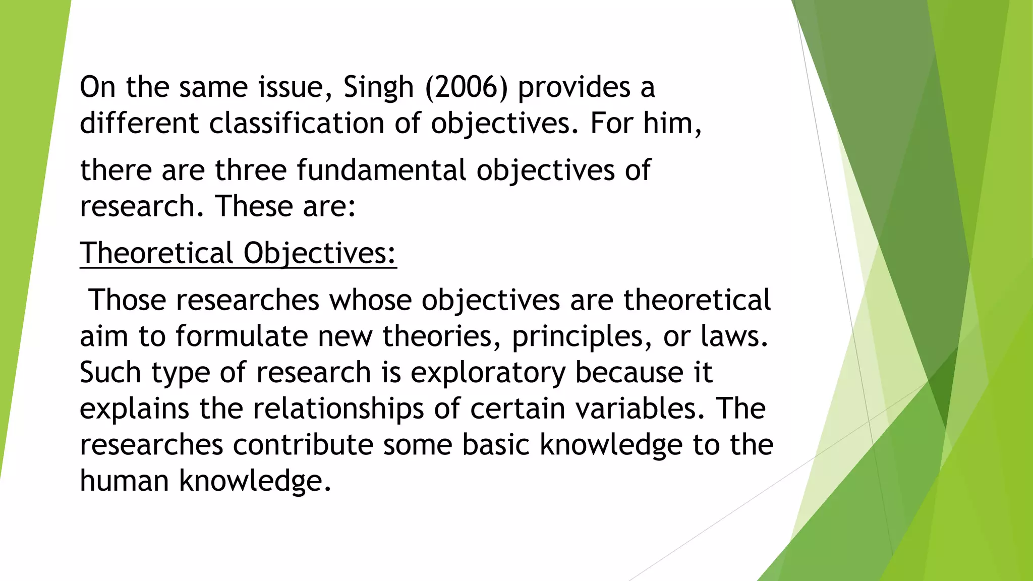 On the same issue, Singh (2006) provides a
different classification of objectives. For him,
there are three fundamental objectives of
research. These are:
Theoretical Objectives:
Those researches whose objectives are theoretical
aim to formulate new theories, principles, or laws.
Such type of research is exploratory because it
explains the relationships of certain variables. The
researches contribute some basic knowledge to the
human knowledge.
 