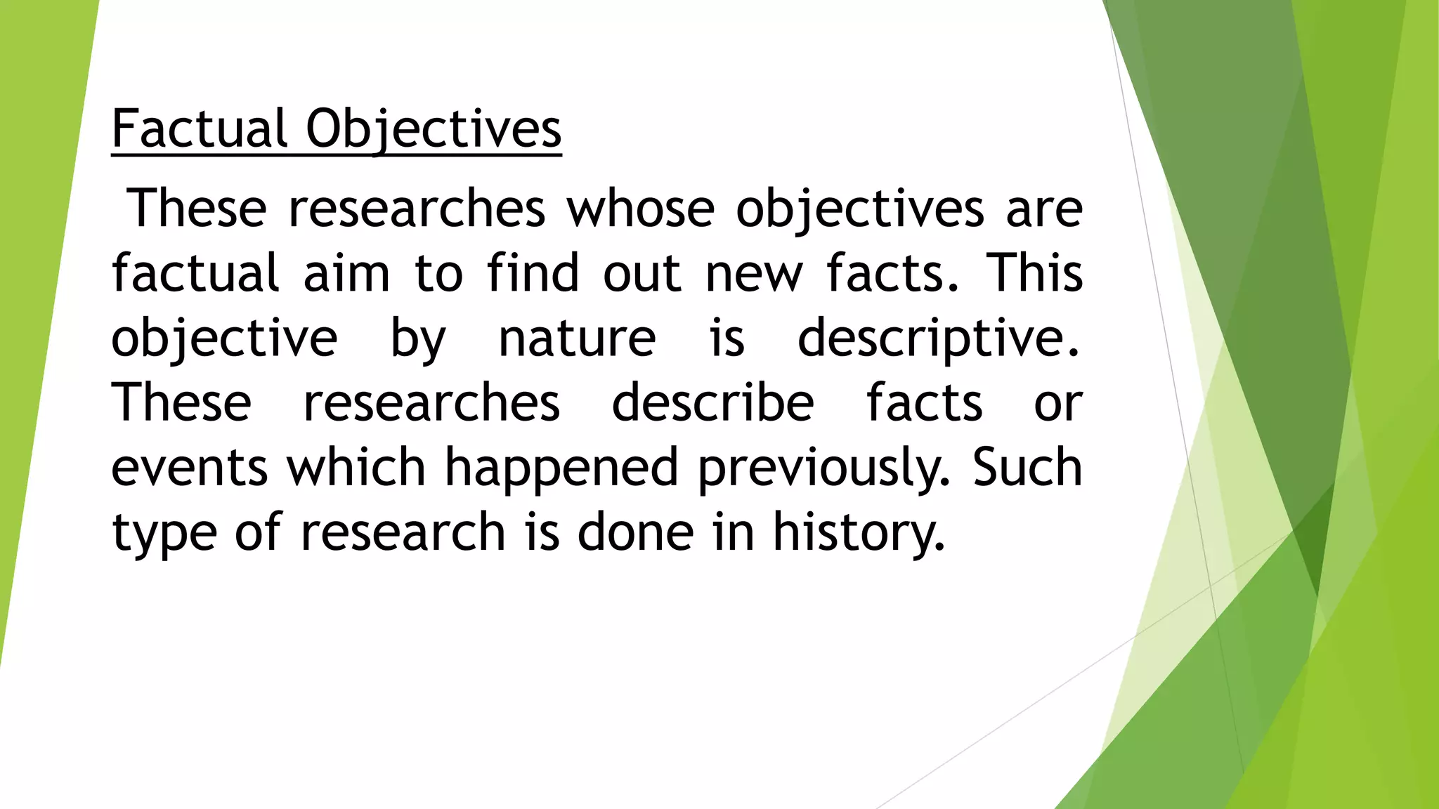 Factual Objectives
These researches whose objectives are
factual aim to find out new facts. This
objective by nature is descriptive.
These researches describe facts or
events which happened previously. Such
type of research is done in history.
 