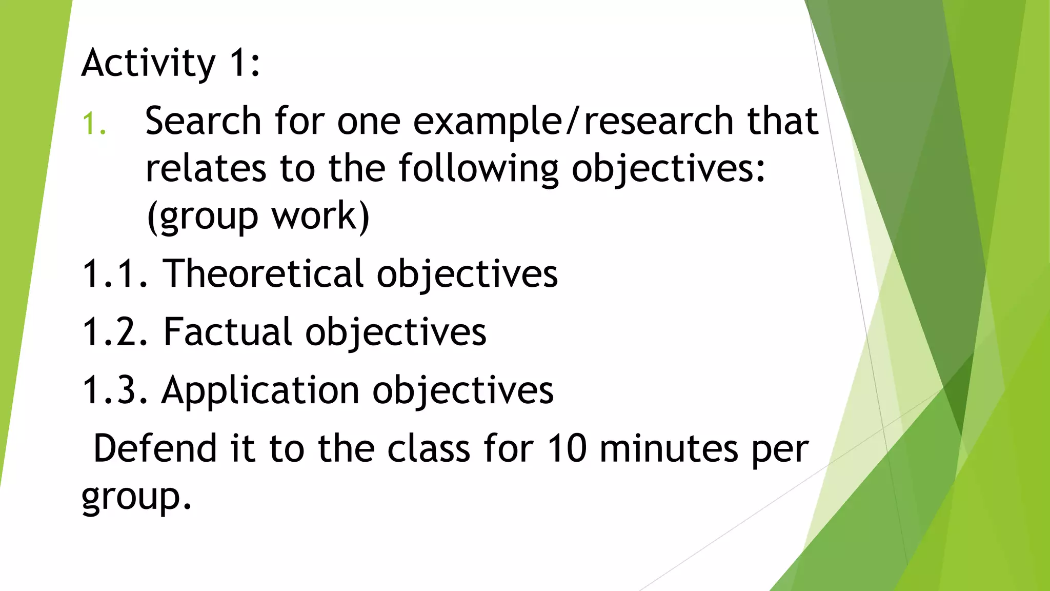 Activity 1:
1. Search for one example/research that
relates to the following objectives:
(group work)
1.1. Theoretical objectives
1.2. Factual objectives
1.3. Application objectives
Defend it to the class for 10 minutes per
group.
 