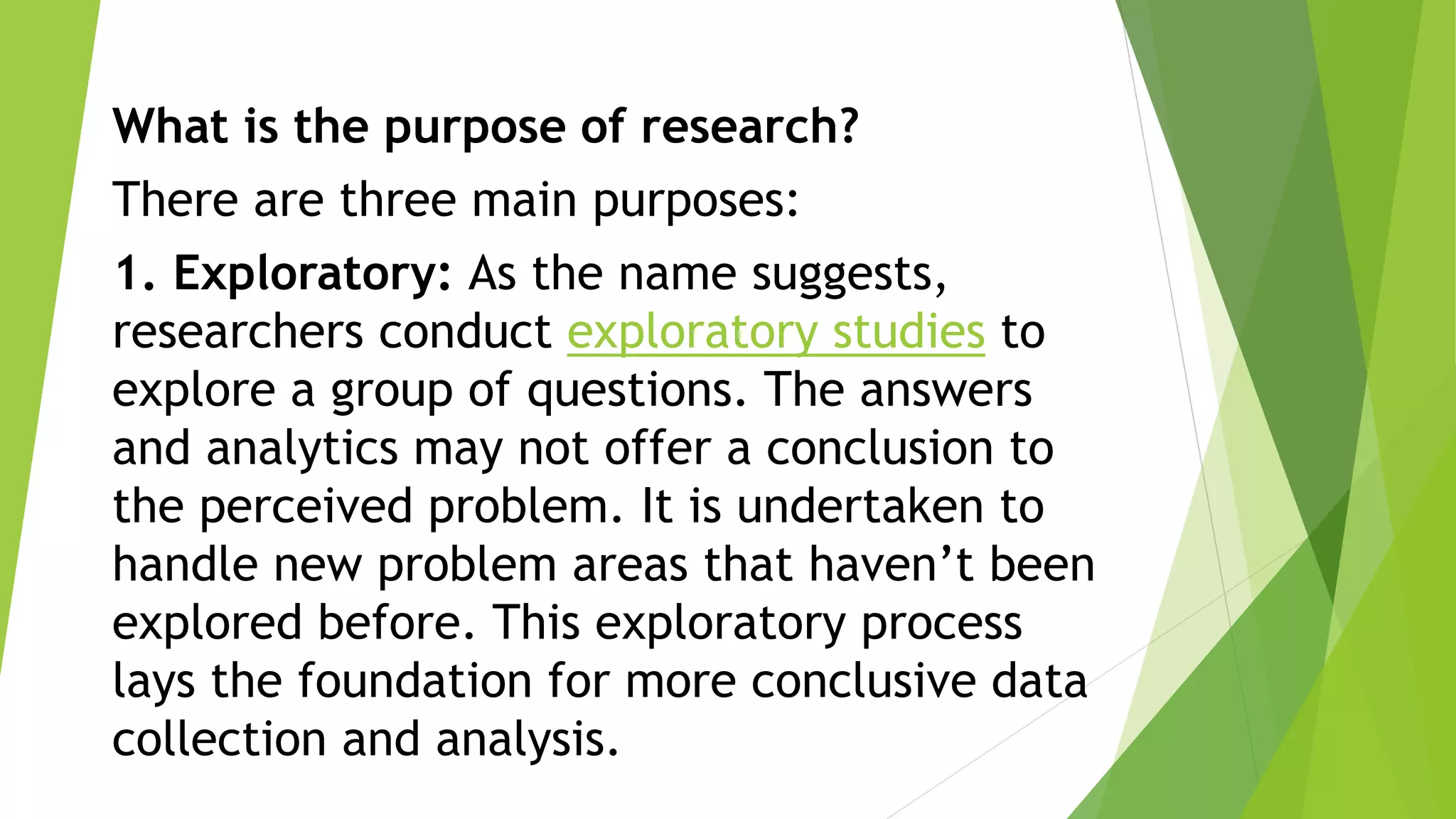 What is the purpose of research?
There are three main purposes:
1. Exploratory: As the name suggests,
researchers conduct exploratory studies to
explore a group of questions. The answers
and analytics may not offer a conclusion to
the perceived problem. It is undertaken to
handle new problem areas that haven’t been
explored before. This exploratory process
lays the foundation for more conclusive data
collection and analysis.
 