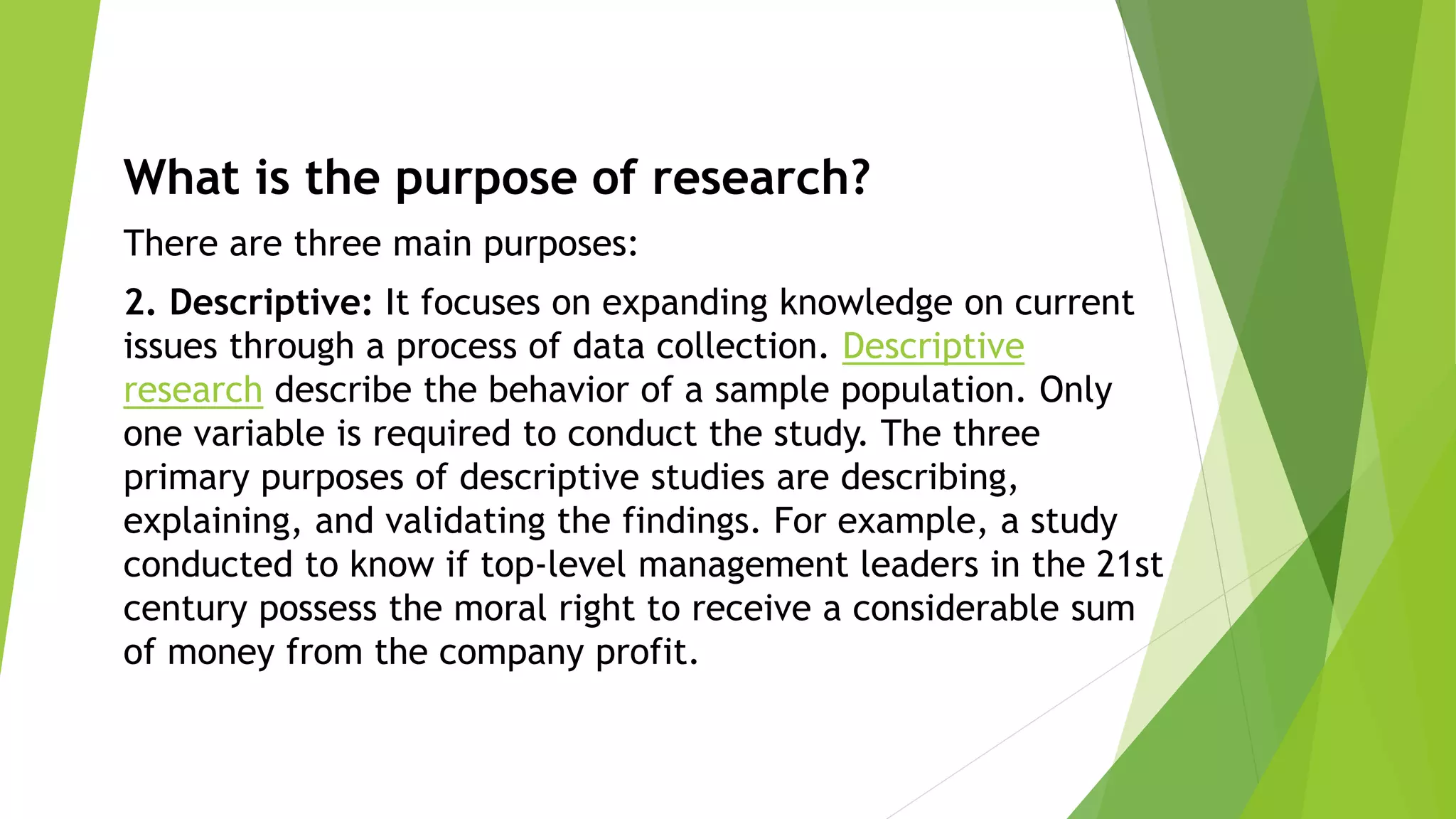 What is the purpose of research?
There are three main purposes:
2. Descriptive: It focuses on expanding knowledge on current
issues through a process of data collection. Descriptive
research describe the behavior of a sample population. Only
one variable is required to conduct the study. The three
primary purposes of descriptive studies are describing,
explaining, and validating the findings. For example, a study
conducted to know if top-level management leaders in the 21st
century possess the moral right to receive a considerable sum
of money from the company profit.
 