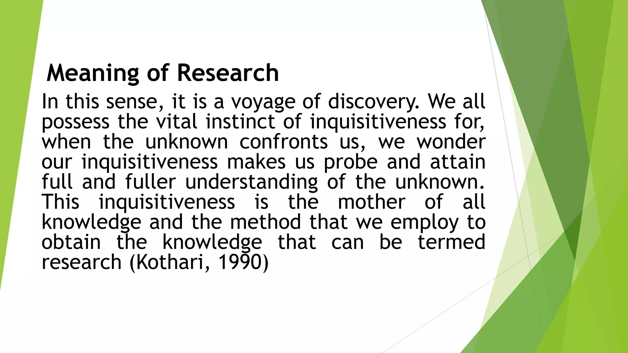 Meaning of Research
In this sense, it is a voyage of discovery. We all
possess the vital instinct of inquisitiveness for,
when the unknown confronts us, we wonder
our inquisitiveness makes us probe and attain
full and fuller understanding of the unknown.
This inquisitiveness is the mother of all
knowledge and the method that we employ to
obtain the knowledge that can be termed
research (Kothari, 1990)
 