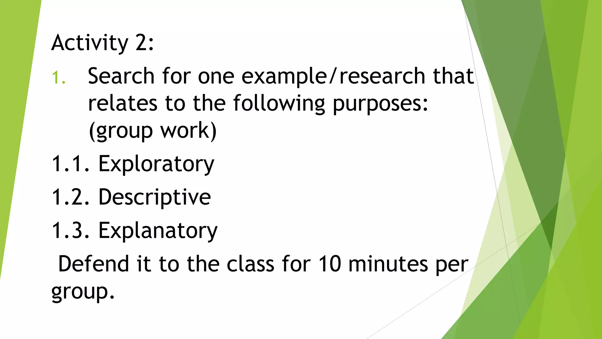 Activity 2:
1. Search for one example/research that
relates to the following purposes:
(group work)
1.1. Exploratory
1.2. Descriptive
1.3. Explanatory
Defend it to the class for 10 minutes per
group.
 