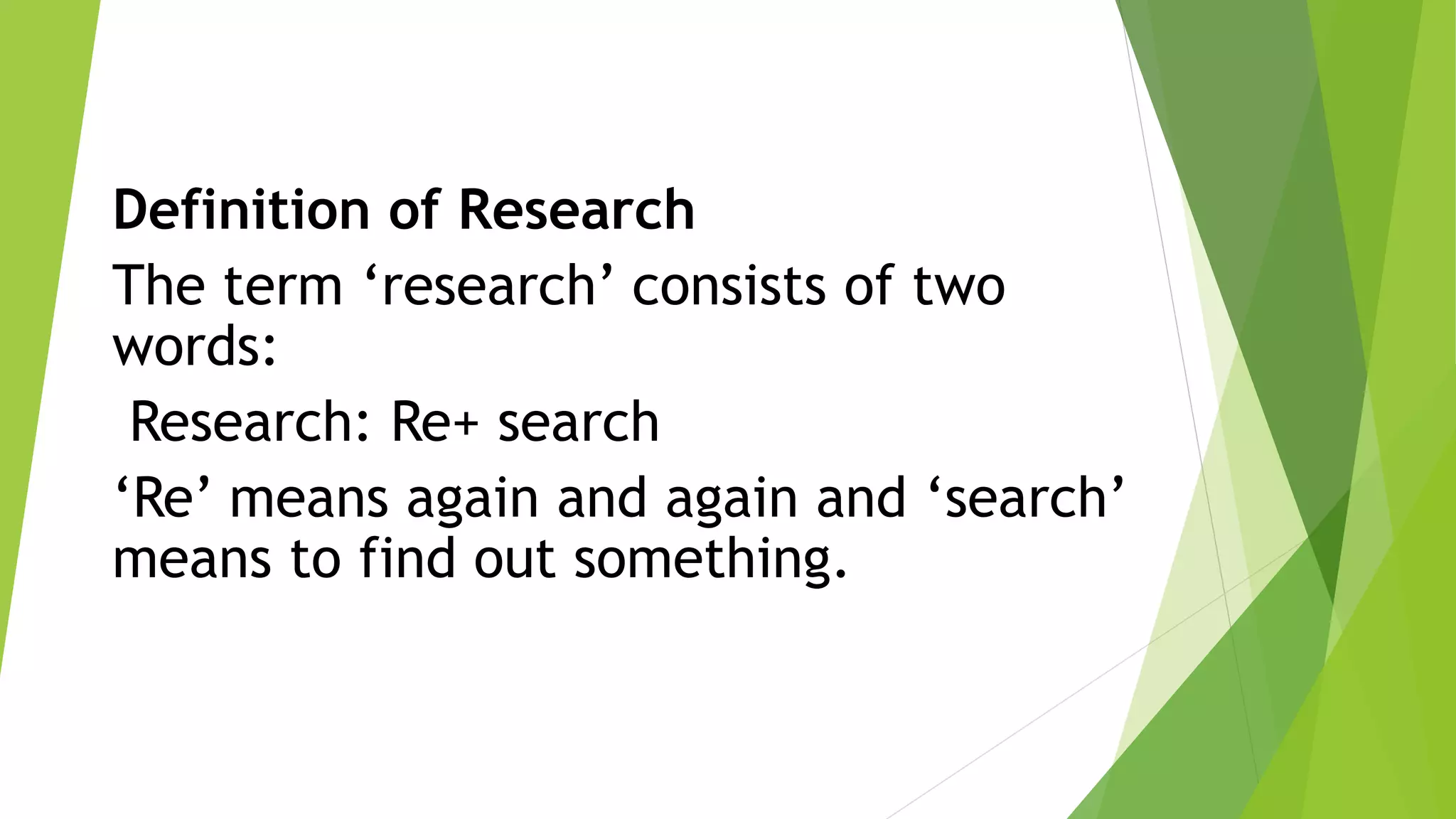 Definition of Research
The term ‘research’ consists of two
words:
Research: Re+ search
‘Re’ means again and again and ‘search’
means to find out something.
 
