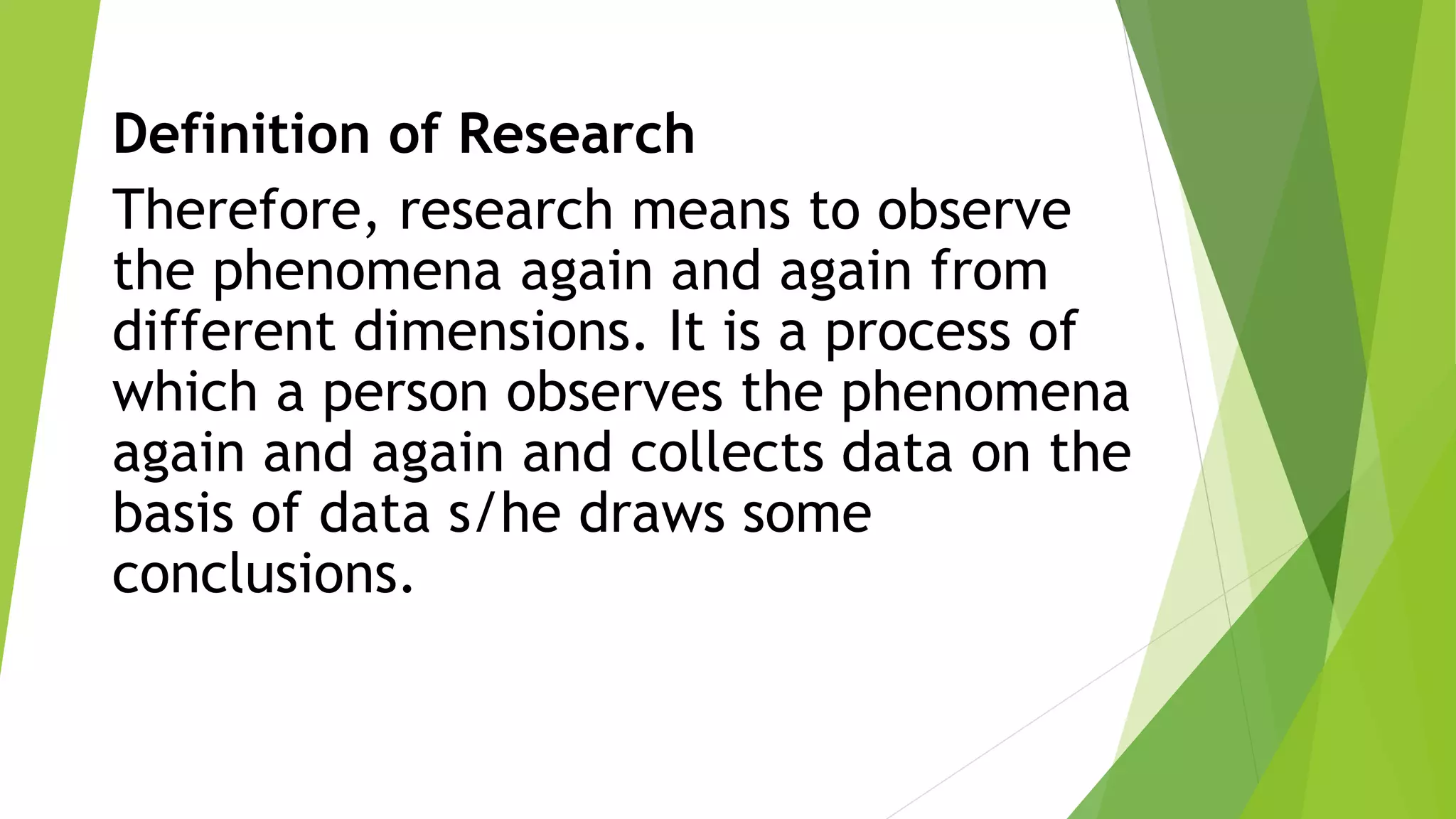Definition of Research
Therefore, research means to observe
the phenomena again and again from
different dimensions. It is a process of
which a person observes the phenomena
again and again and collects data on the
basis of data s/he draws some
conclusions.
 