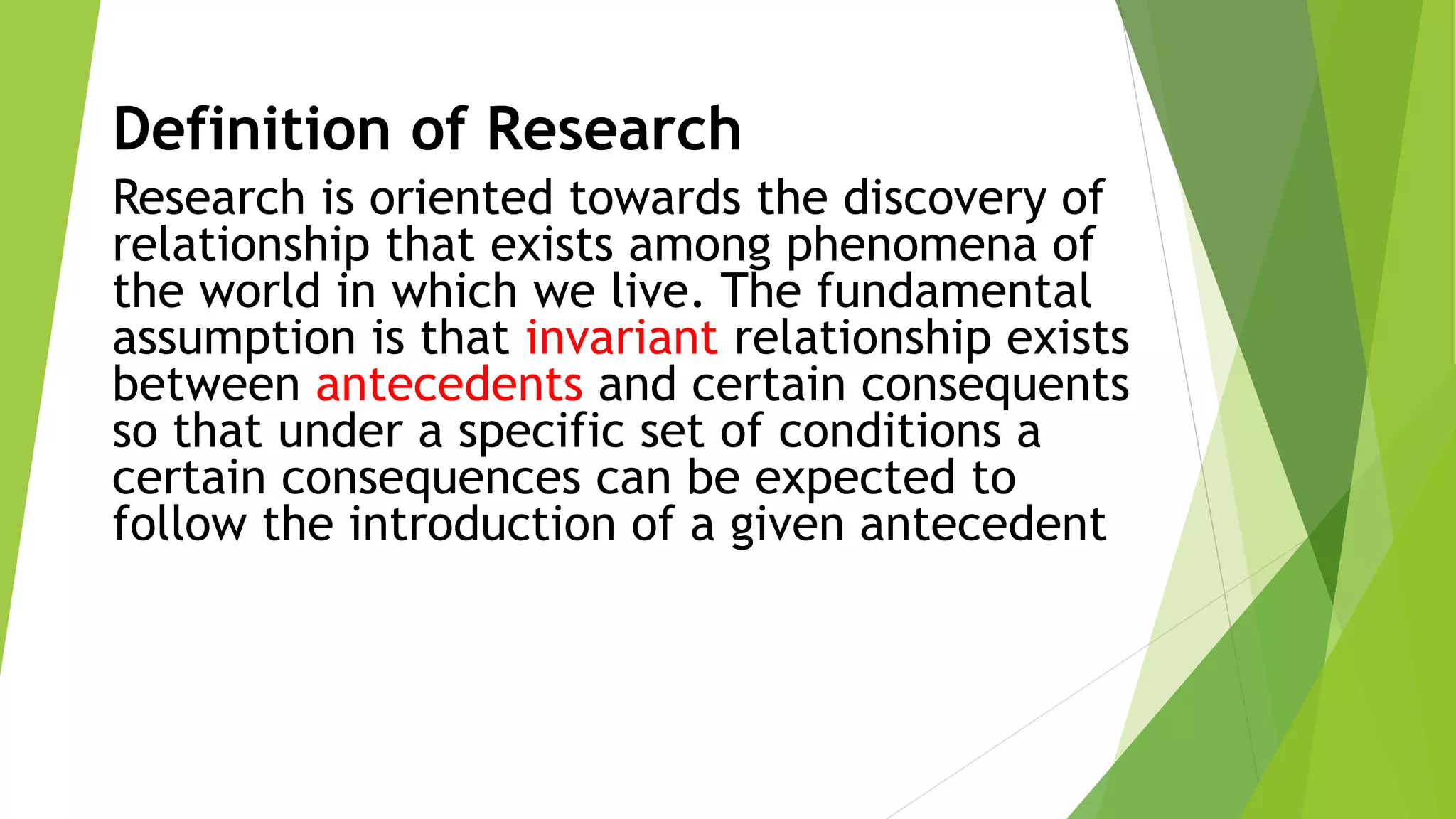 Definition of Research
Research is oriented towards the discovery of
relationship that exists among phenomena of
the world in which we live. The fundamental
assumption is that invariant relationship exists
between antecedents and certain consequents
so that under a specific set of conditions a
certain consequences can be expected to
follow the introduction of a given antecedent
 