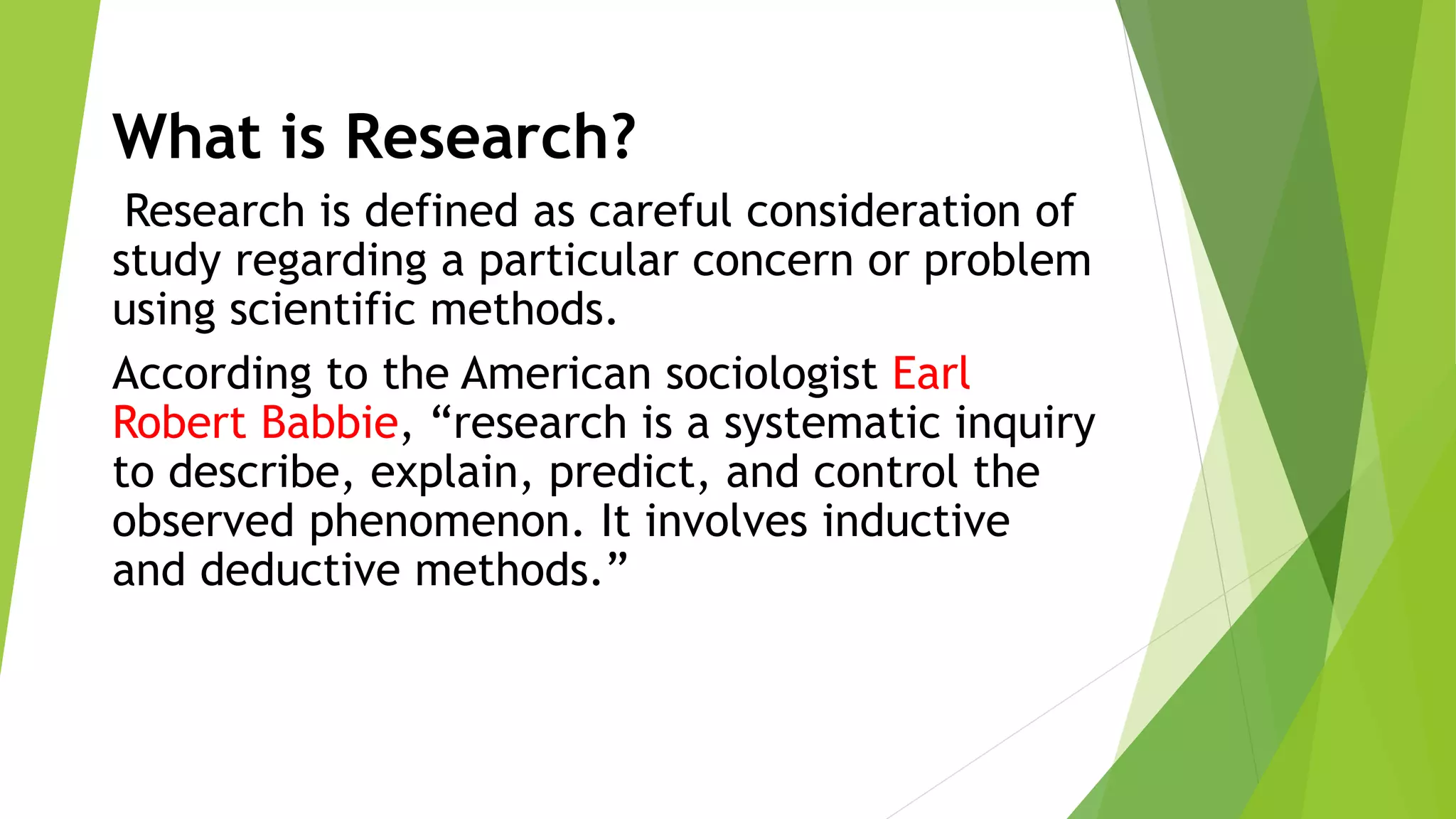 What is Research?
Research is defined as careful consideration of
study regarding a particular concern or problem
using scientific methods.
According to the American sociologist Earl
Robert Babbie, “research is a systematic inquiry
to describe, explain, predict, and control the
observed phenomenon. It involves inductive
and deductive methods.”
 