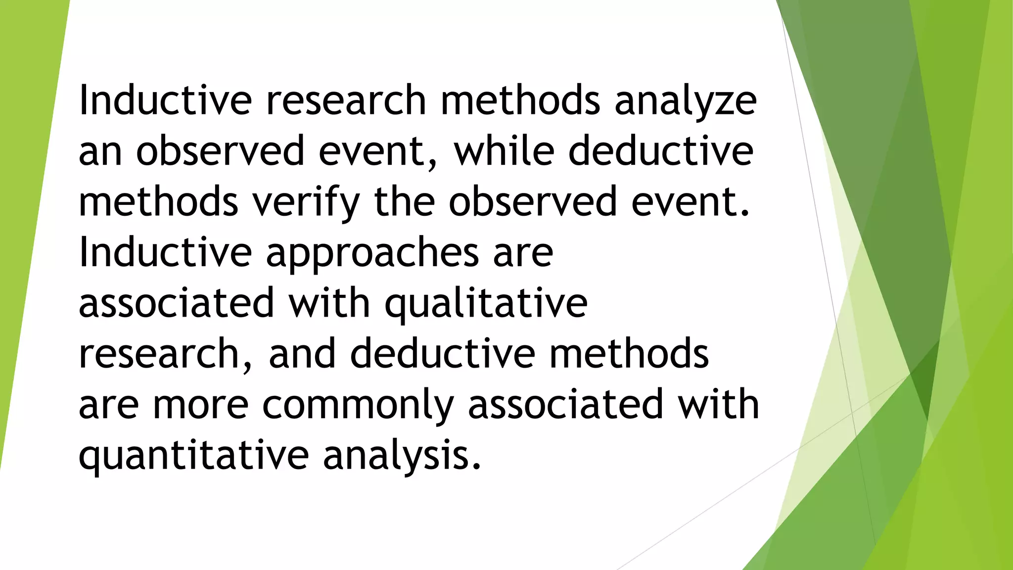 Inductive research methods analyze
an observed event, while deductive
methods verify the observed event.
Inductive approaches are
associated with qualitative
research, and deductive methods
are more commonly associated with
quantitative analysis.
 