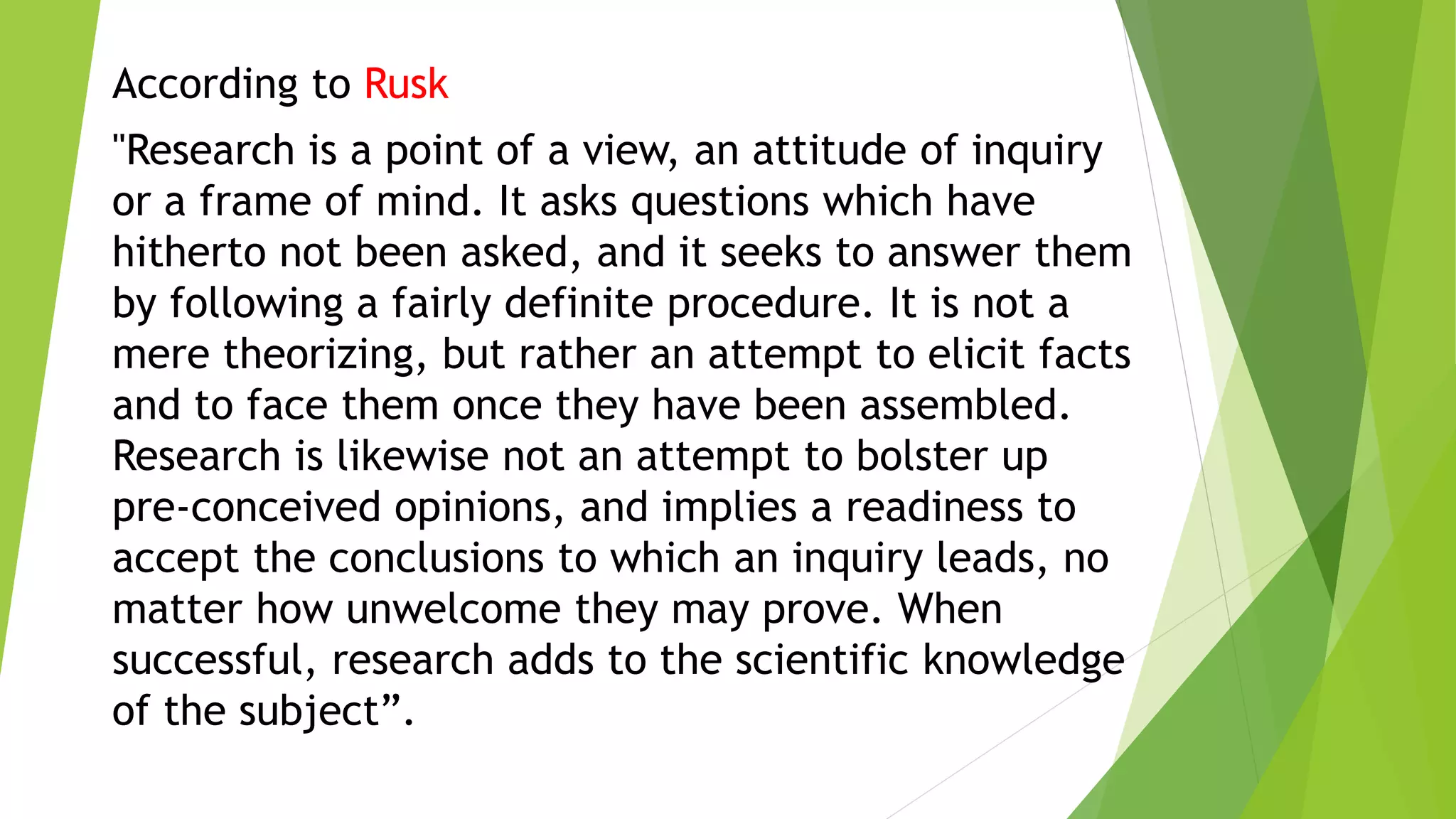 According to Rusk
"Research is a point of a view, an attitude of inquiry
or a frame of mind. It asks questions which have
hitherto not been asked, and it seeks to answer them
by following a fairly definite procedure. It is not a
mere theorizing, but rather an attempt to elicit facts
and to face them once they have been assembled.
Research is likewise not an attempt to bolster up
pre-conceived opinions, and implies a readiness to
accept the conclusions to which an inquiry leads, no
matter how unwelcome they may prove. When
successful, research adds to the scientific knowledge
of the subject”.
 