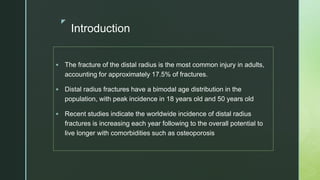 z
Introduction
 The fracture of the distal radius is the most common injury in adults,
accounting for approximately 17.5% of fractures.
 Distal radius fractures have a bimodal age distribution in the
population, with peak incidence in 18 years old and 50 years old
 Recent studies indicate the worldwide incidence of distal radius
fractures is increasing each year following to the overall potential to
live longer with comorbidities such as osteoporosis
 