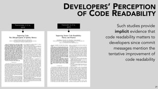 DEVELOPERS’ PERCEPTION
OF CODE READABILITY
PANTIUCHINA, J. ET AL.
2018
FAKHOURY, S. ET AL.
2019 Such studies provide
implicit evidence that
code readability matters to
developers since commit
messages mention the
tentative improvement of
code readability
29
 