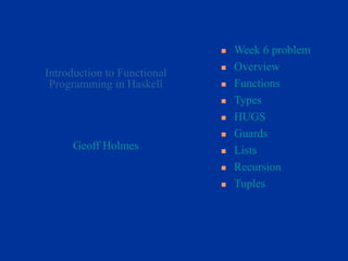 Geoff Holmes
 Week 6 problem
 Overview
 Functions
 Types
 HUGS
 Guards
 Lists
 Recursion
 Tuples
Introduction to Functional
Programming in Haskell
 