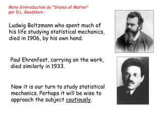 Ludwig Boltzmann who spent much of
his life studying statistical mechanics,
died in 1906, by his own hand.
Now it is our turn to study statistical
mechanics. Perhaps it will be wise to
approach the subject cautiously.
Paul Ehrenfest, carrying on the work,
died similarly in 1933.
Mots d’introduction de "States of Matter"
par D.L. Goodstein :
 