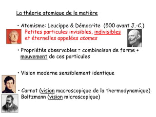 La théorie atomique de la matière
• Atomisme: Leucippe & Démocrite (500 avant J.-C.)
Petites particules invisibles, indivisibles
et éternelles appelées atomes
• Propriétés observables = combinaison de forme +
mouvement de ces particules
• Vision moderne sensiblement identique
• Carnot (vision macroscopique de la thermodynamique)
Boltzmann (vision microscopique)
 