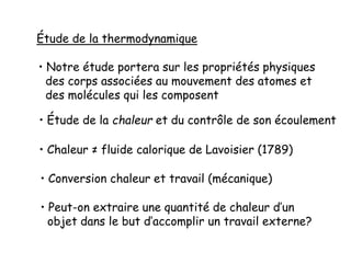 Étude de la thermodynamique
• Notre étude portera sur les propriétés physiques
des corps associées au mouvement des atomes et
des molécules qui les composent
• Étude de la chaleur et du contrôle de son écoulement
• Chaleur ≠ fluide calorique de Lavoisier (1789)
• Conversion chaleur et travail (mécanique)
• Peut-on extraire une quantité de chaleur d’un
objet dans le but d’accomplir un travail externe?
 
