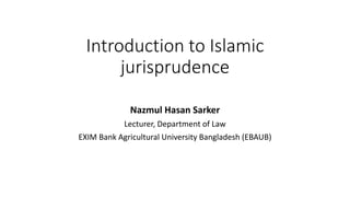 Introduction to Islamic
jurisprudence
Nazmul Hasan Sarker
Lecturer, Department of Law
EXIM Bank Agricultural University Bangladesh (EBAUB)
 