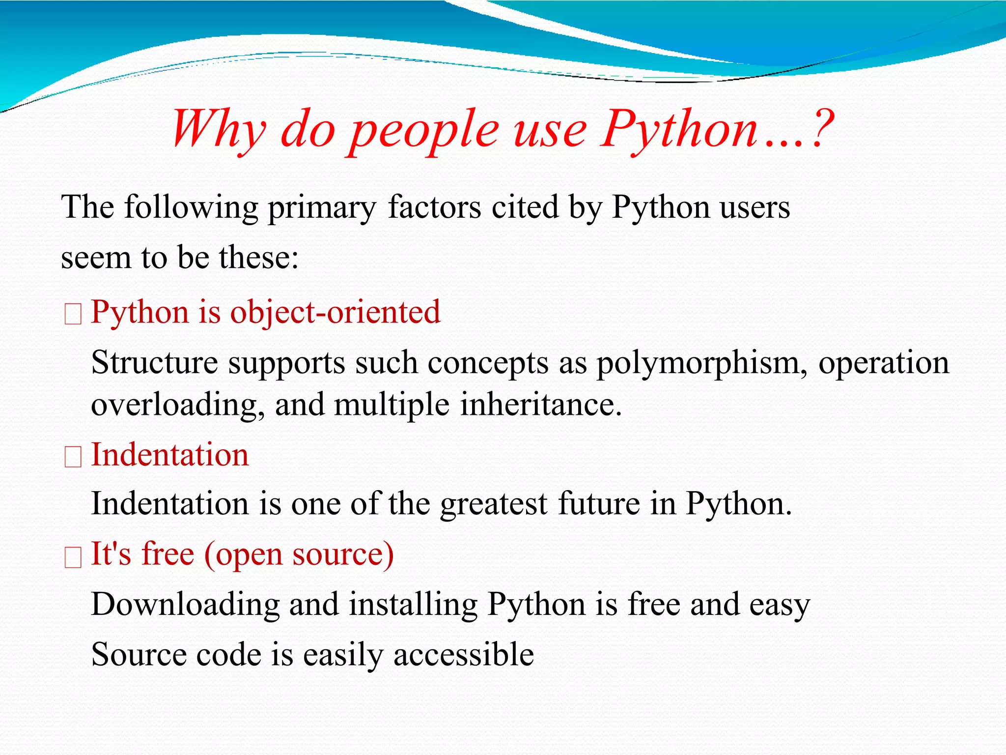 Why do people use Python…?
The following primary factors cited by Python users
seem to be these:
Python is object-oriented
Structure supports such concepts as polymorphism, operation
overloading, and multiple inheritance.
Indentation
Indentation is one of the greatest future in Python.
It's free (open source)
Downloading and installing Python is free and easy
Source code is easily accessible
 